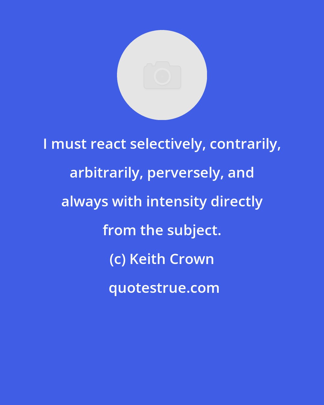 Keith Crown: I must react selectively, contrarily, arbitrarily, perversely, and always with intensity directly from the subject.