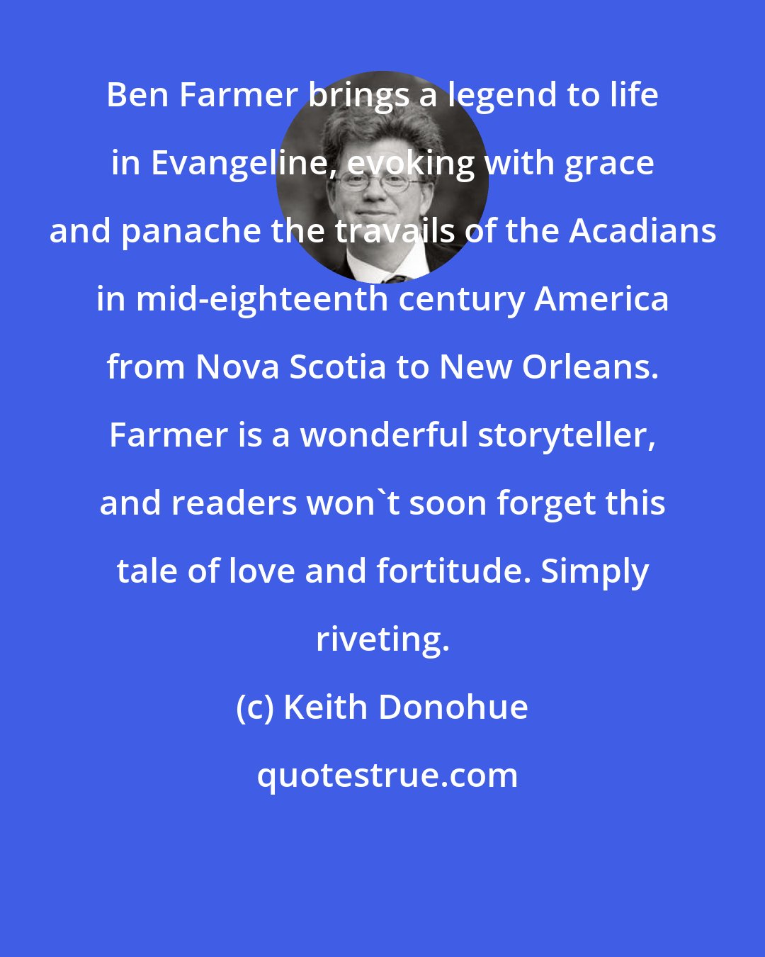 Keith Donohue: Ben Farmer brings a legend to life in Evangeline, evoking with grace and panache the travails of the Acadians in mid-eighteenth century America from Nova Scotia to New Orleans. Farmer is a wonderful storyteller, and readers won't soon forget this tale of love and fortitude. Simply riveting.