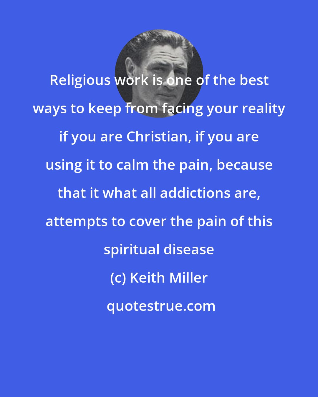 Keith Miller: Religious work is one of the best ways to keep from facing your reality if you are Christian, if you are using it to calm the pain, because that it what all addictions are, attempts to cover the pain of this spiritual disease