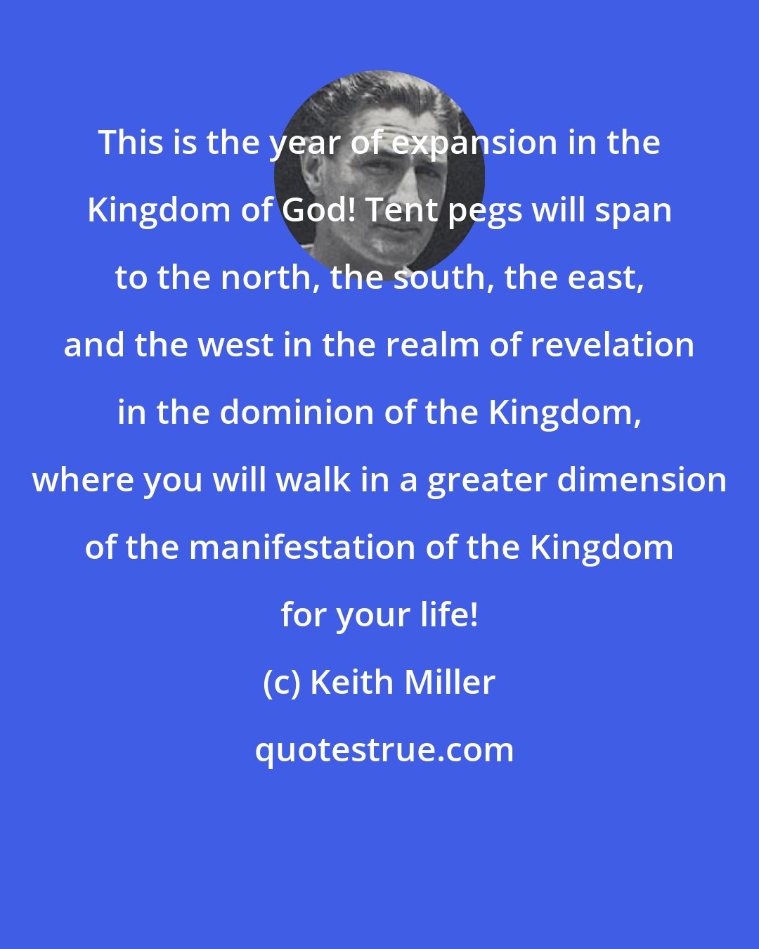 Keith Miller: This is the year of expansion in the Kingdom of God! Tent pegs will span to the north, the south, the east, and the west in the realm of revelation in the dominion of the Kingdom, where you will walk in a greater dimension of the manifestation of the Kingdom for your life!