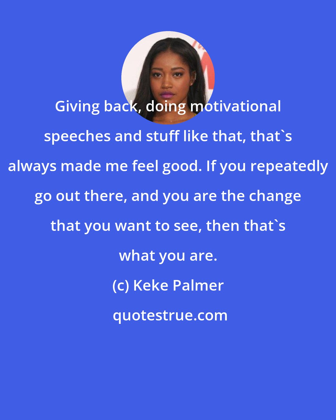 Keke Palmer: Giving back, doing motivational speeches and stuff like that, that's always made me feel good. If you repeatedly go out there, and you are the change that you want to see, then that's what you are.