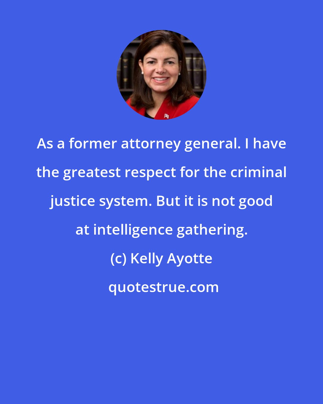Kelly Ayotte: As a former attorney general. I have the greatest respect for the criminal justice system. But it is not good at intelligence gathering.