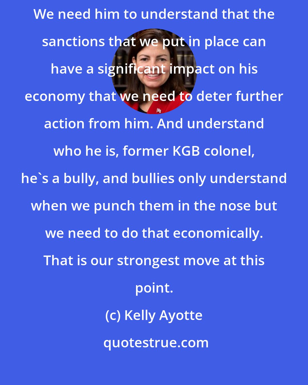 Kelly Ayotte: We need to send a message to Vladimir Putin through stronger sanctions. We need him to understand that the sanctions that we put in place can have a significant impact on his economy that we need to deter further action from him. And understand who he is, former KGB colonel, he's a bully, and bullies only understand when we punch them in the nose but we need to do that economically. That is our strongest move at this point.