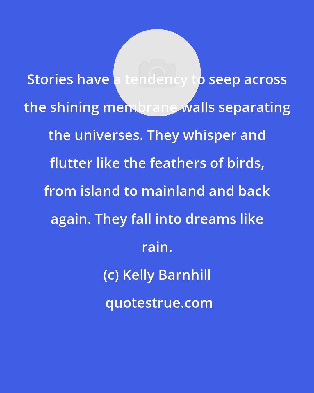 Kelly Barnhill: Stories have a tendency to seep across the shining membrane walls separating the universes. They whisper and flutter like the feathers of birds, from island to mainland and back again. They fall into dreams like rain.