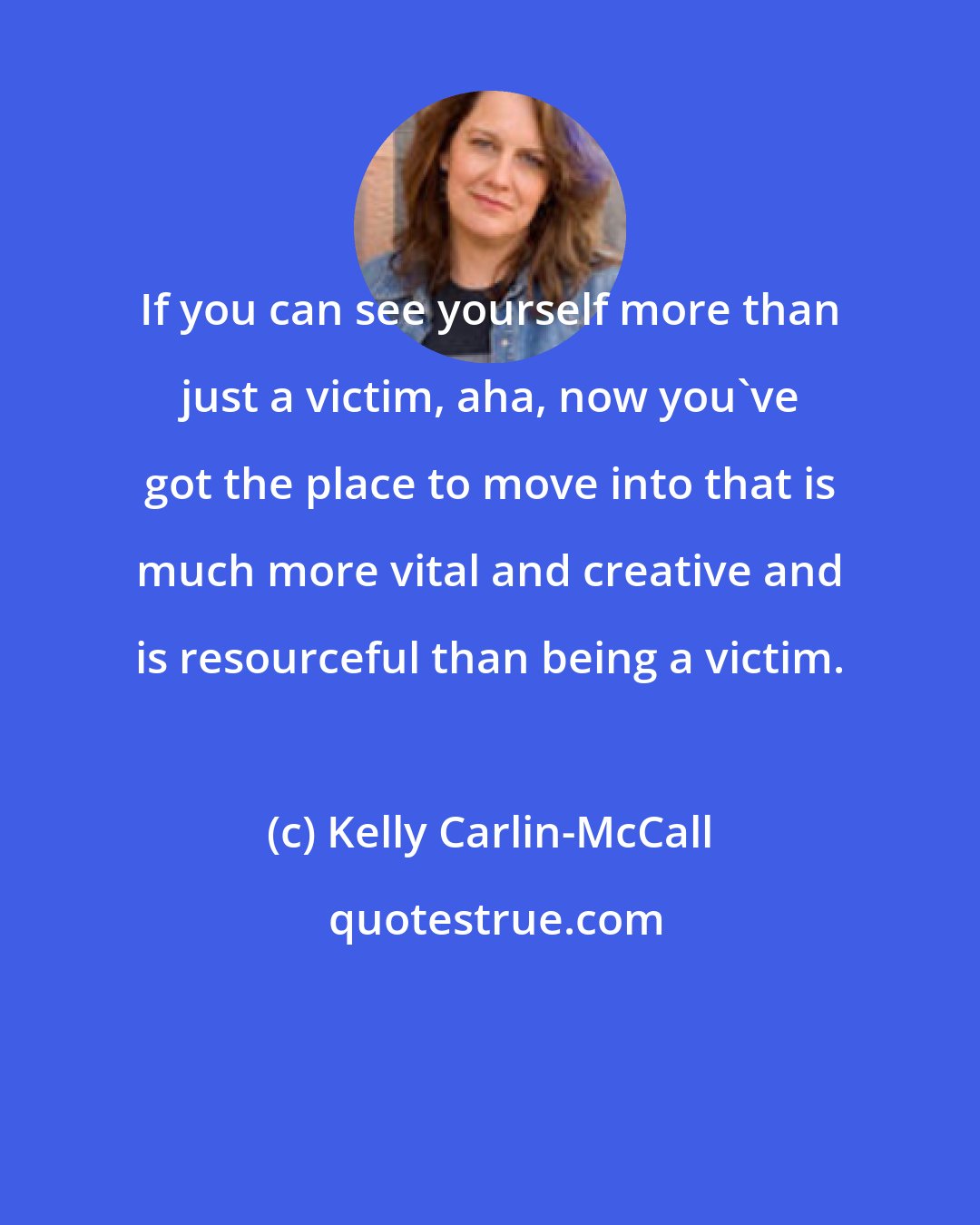 Kelly Carlin-McCall: If you can see yourself more than just a victim, aha, now you've got the place to move into that is much more vital and creative and is resourceful than being a victim.