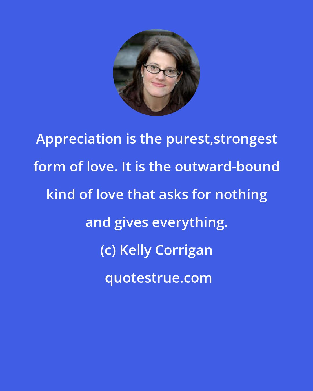 Kelly Corrigan: Appreciation is the purest,strongest form of love. It is the outward-bound kind of love that asks for nothing and gives everything.