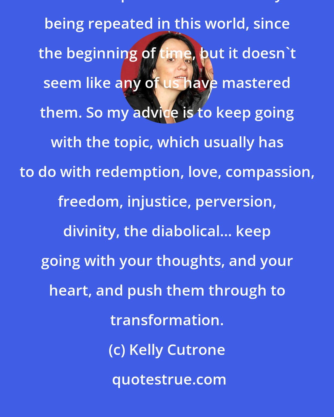 Kelly Cutrone: Everybody gets plagued by indifference and monotony. The truth is, there are concepts that are constantly being repeated in this world, since the beginning of time, but it doesn't seem like any of us have mastered them. So my advice is to keep going with the topic, which usually has to do with redemption, love, compassion, freedom, injustice, perversion, divinity, the diabolical... keep going with your thoughts, and your heart, and push them through to transformation.