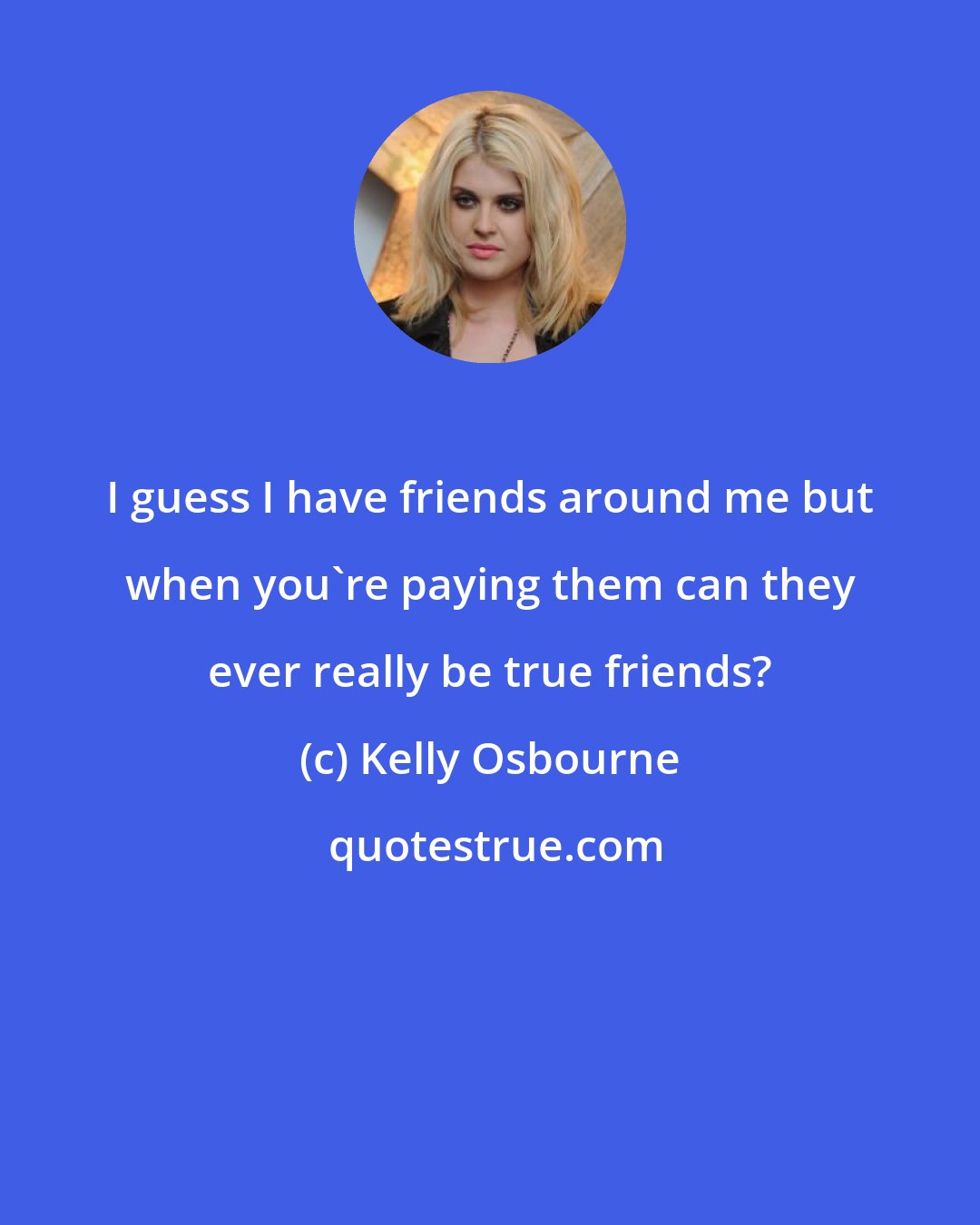 Kelly Osbourne: I guess I have friends around me but when you're paying them can they ever really be true friends?