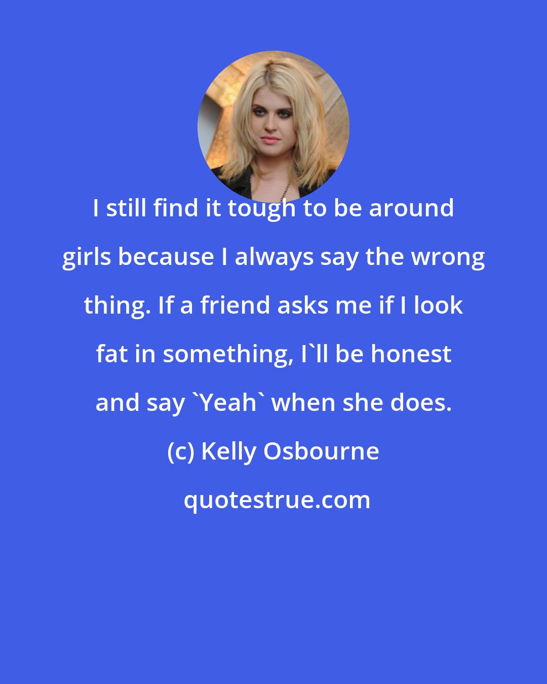 Kelly Osbourne: I still find it tough to be around girls because I always say the wrong thing. If a friend asks me if I look fat in something, I'll be honest and say 'Yeah' when she does.