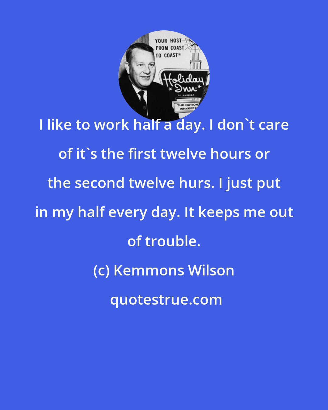 Kemmons Wilson: I like to work half a day. I don't care of it's the first twelve hours or the second twelve hurs. I just put in my half every day. It keeps me out of trouble.