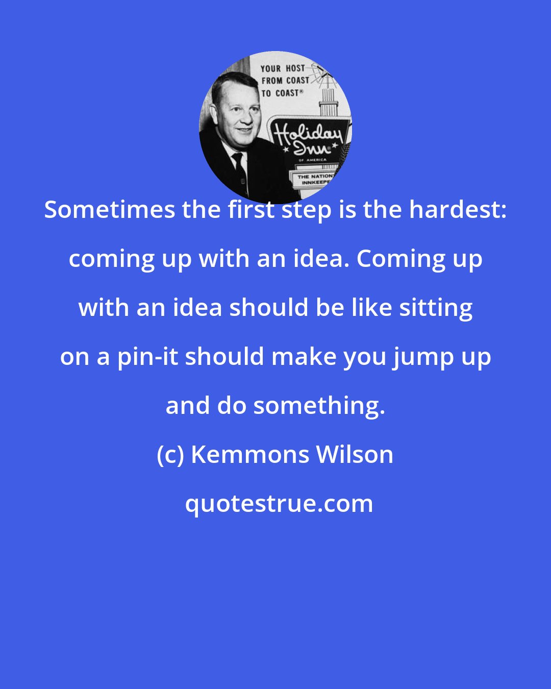 Kemmons Wilson: Sometimes the first step is the hardest: coming up with an idea. Coming up with an idea should be like sitting on a pin-it should make you jump up and do something.