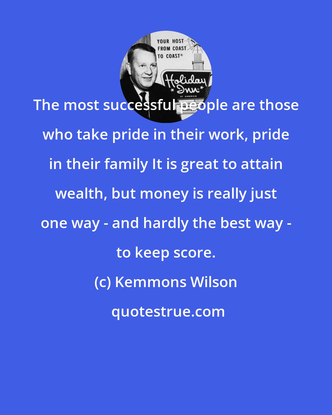 Kemmons Wilson: The most successful people are those who take pride in their work, pride in their family It is great to attain wealth, but money is really just one way - and hardly the best way - to keep score.