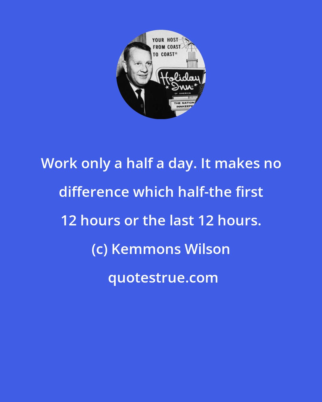 Kemmons Wilson: Work only a half a day. It makes no difference which half-the first 12 hours or the last 12 hours.