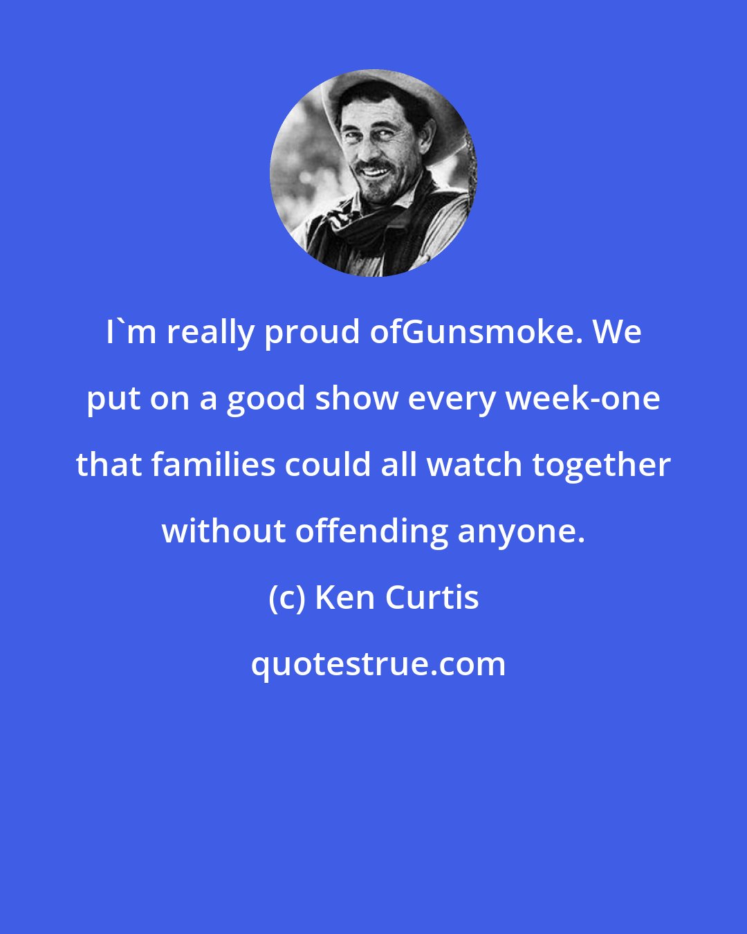 Ken Curtis: I'm really proud ofGunsmoke. We put on a good show every week-one that families could all watch together without offending anyone.