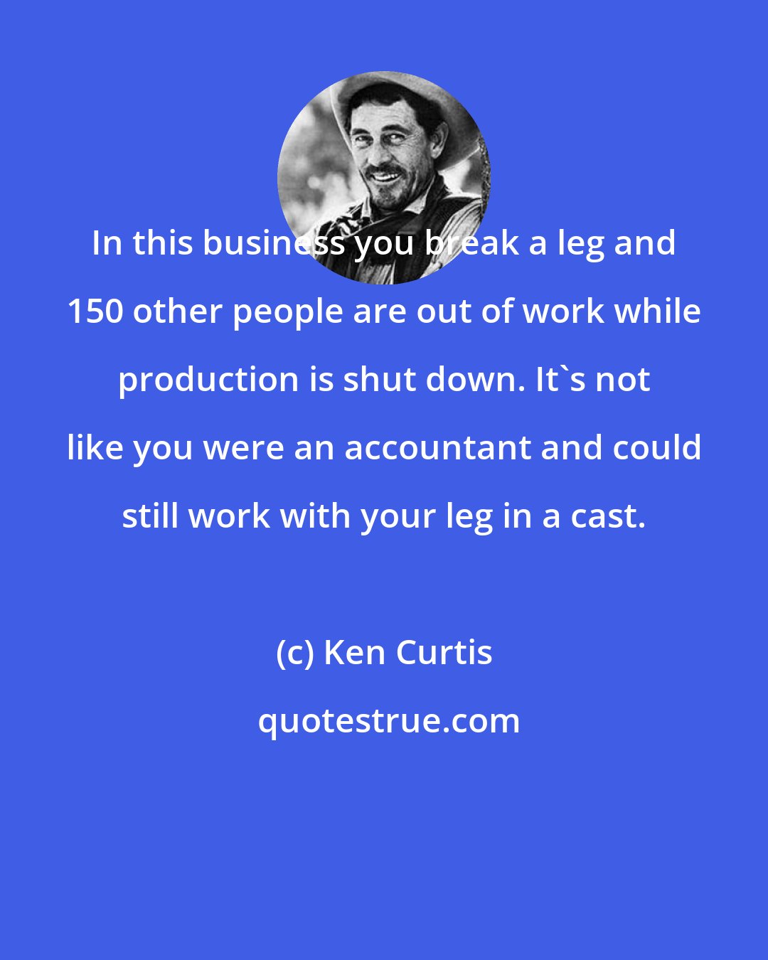 Ken Curtis: In this business you break a leg and 150 other people are out of work while production is shut down. It's not like you were an accountant and could still work with your leg in a cast.