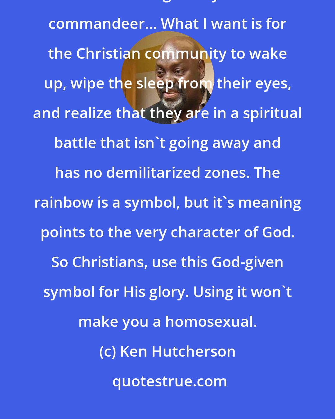 Ken Hutcherson: Let's take back the rainbow for God. Let the homosexual community find a different religious symbol to commandeer... What I want is for the Christian community to wake up, wipe the sleep from their eyes, and realize that they are in a spiritual battle that isn't going away and has no demilitarized zones. The rainbow is a symbol, but it's meaning points to the very character of God. So Christians, use this God-given symbol for His glory. Using it won't make you a homosexual.