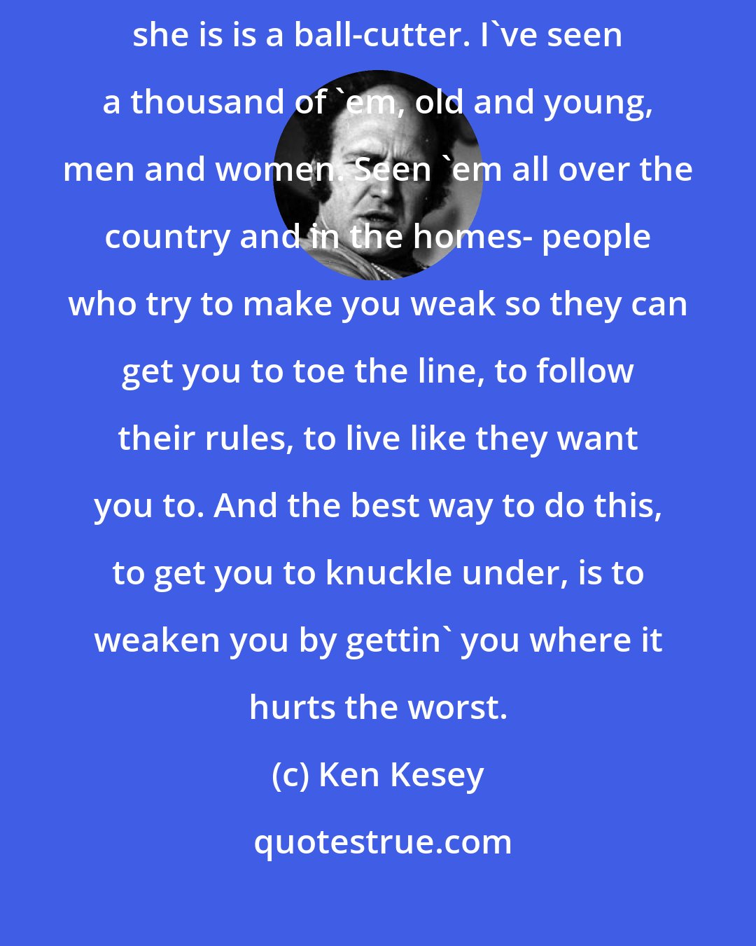 Ken Kesey: No, that nurse ain't some kinda monster chicken, buddy, what she is is a ball-cutter. I've seen a thousand of 'em, old and young, men and women. Seen 'em all over the country and in the homes- people who try to make you weak so they can get you to toe the line, to follow their rules, to live like they want you to. And the best way to do this, to get you to knuckle under, is to weaken you by gettin' you where it hurts the worst.