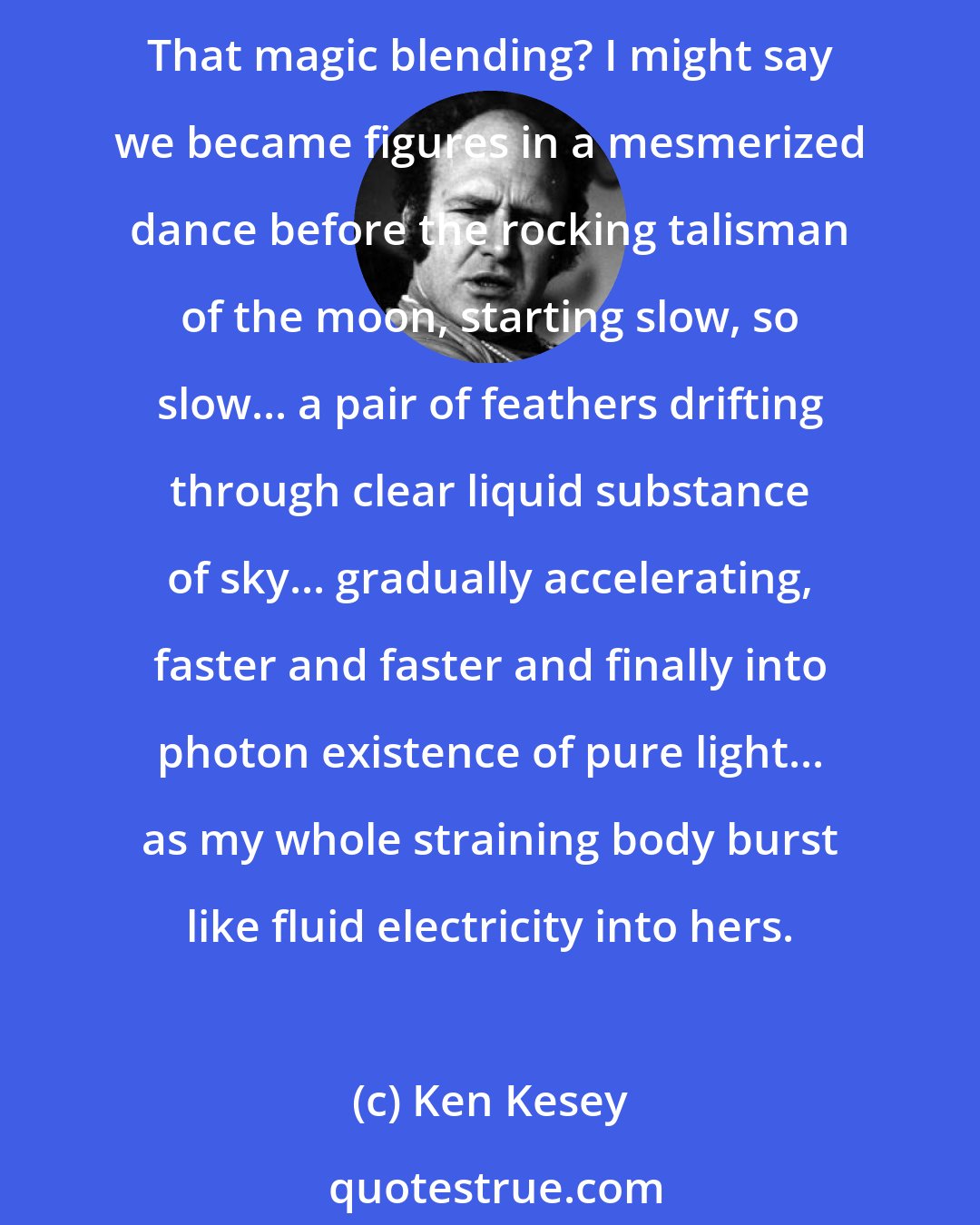 Ken Kesey: We made love. How pedestrian the words look-trite, worn, practically featureless with use-but how can one better describe that which happens when it happens? That creation? That magic blending? I might say we became figures in a mesmerized dance before the rocking talisman of the moon, starting slow, so slow... a pair of feathers drifting through clear liquid substance of sky... gradually accelerating, faster and faster and finally into photon existence of pure light... as my whole straining body burst like fluid electricity into hers.