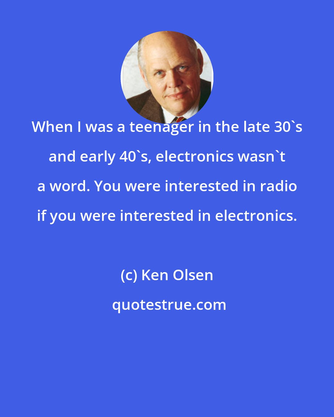 Ken Olsen: When I was a teenager in the late 30's and early 40's, electronics wasn't a word. You were interested in radio if you were interested in electronics.