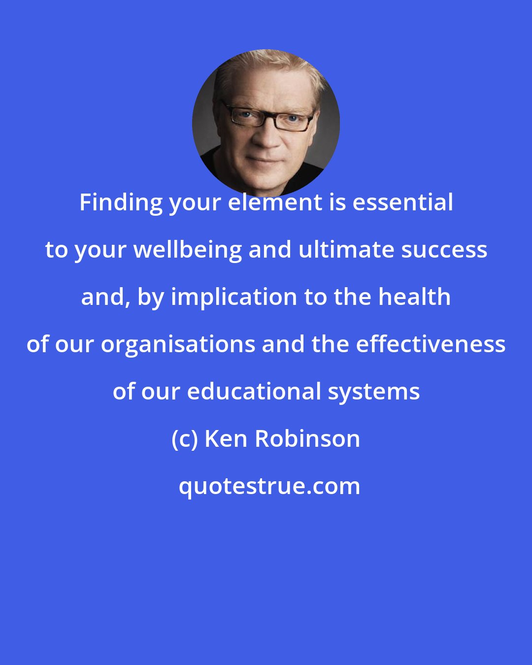Ken Robinson: Finding your element is essential to your wellbeing and ultimate success and, by implication to the health of our organisations and the effectiveness of our educational systems