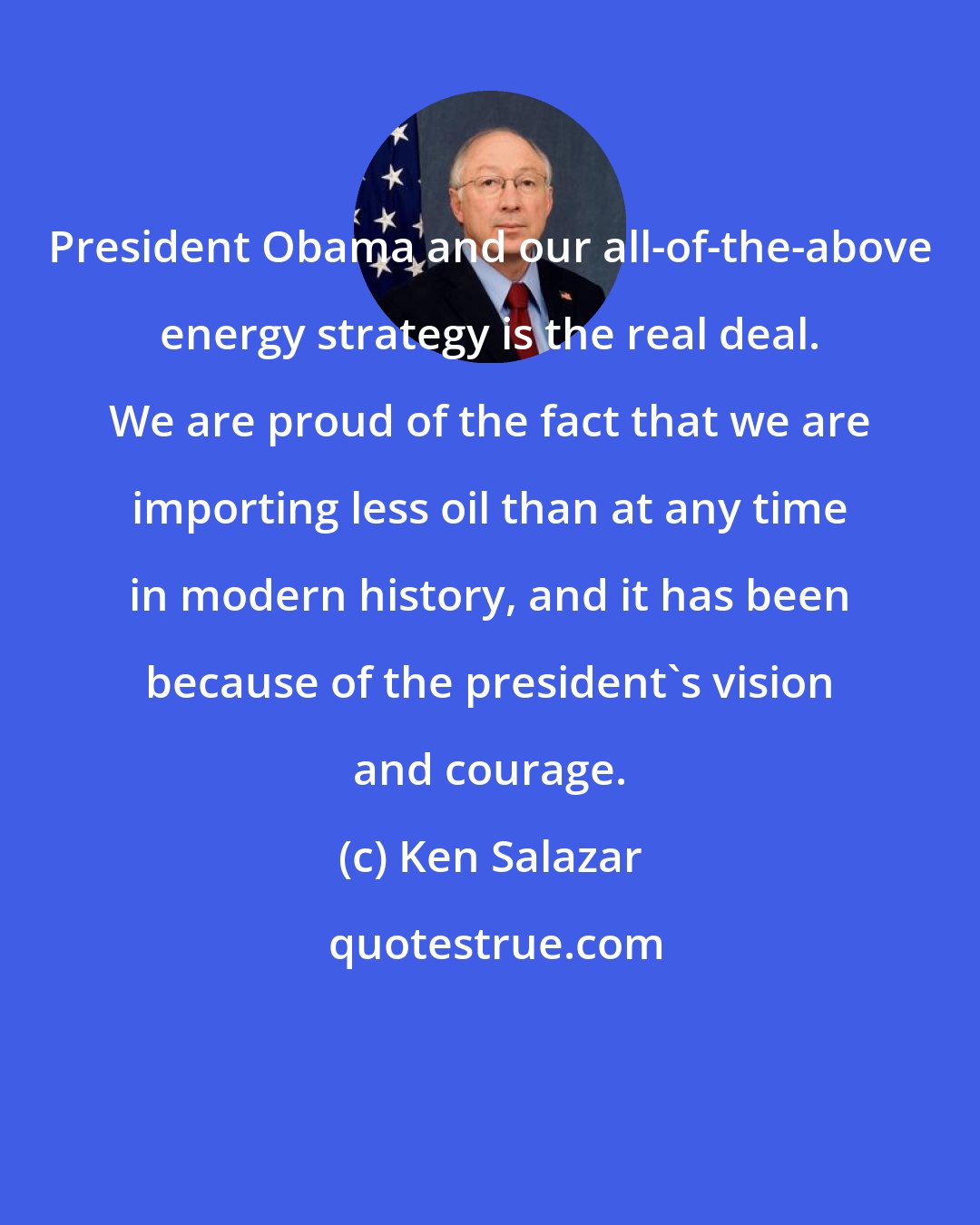 Ken Salazar: President Obama and our all-of-the-above energy strategy is the real deal. We are proud of the fact that we are importing less oil than at any time in modern history, and it has been because of the president's vision and courage.
