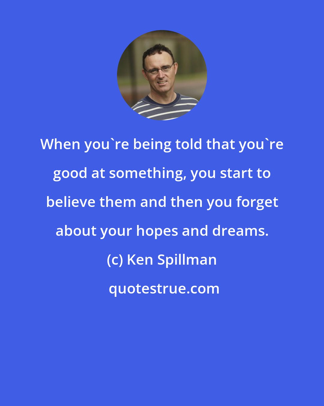 Ken Spillman: When you're being told that you're good at something, you start to believe them and then you forget about your hopes and dreams.