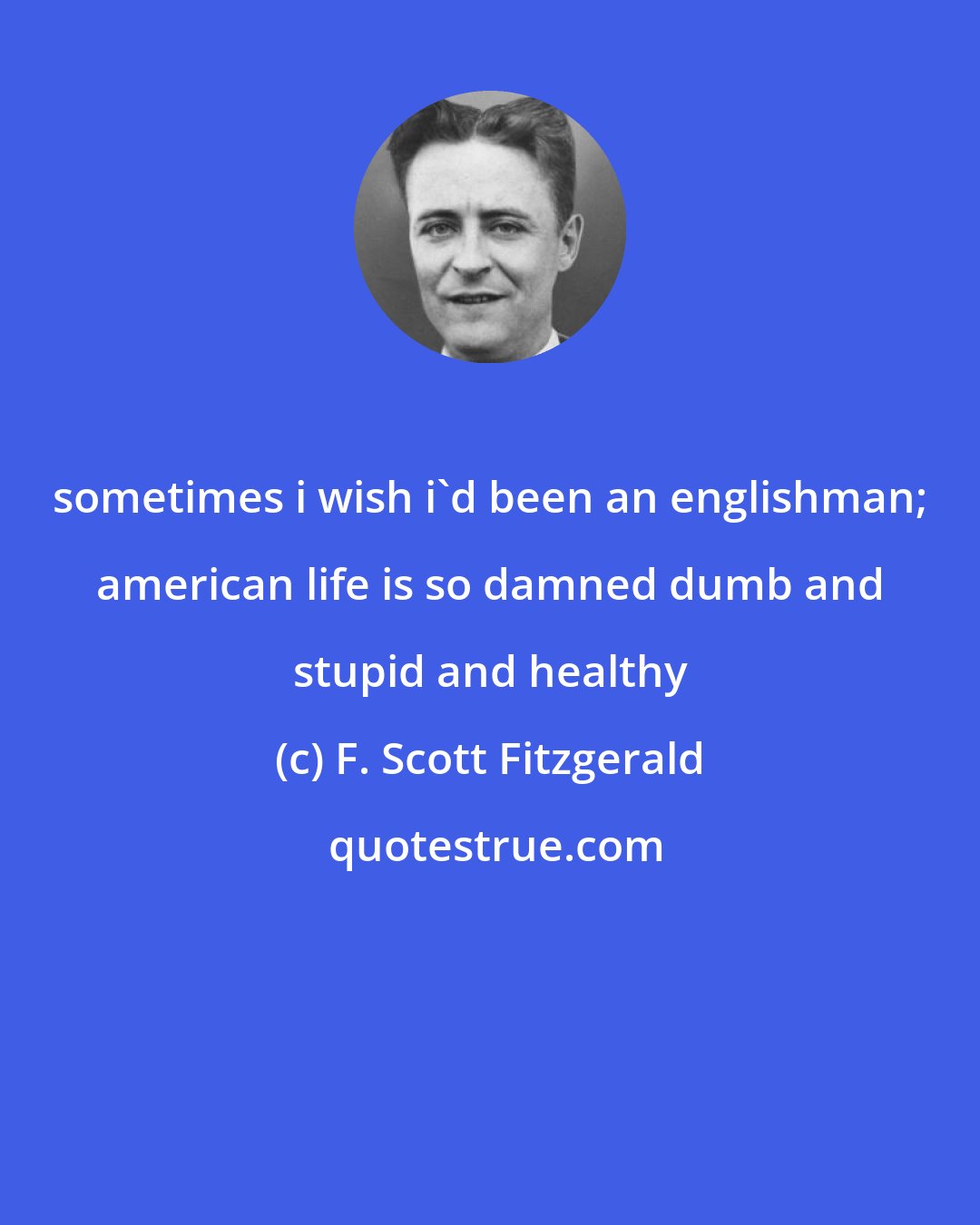 F. Scott Fitzgerald: sometimes i wish i'd been an englishman; american life is so damned dumb and stupid and healthy