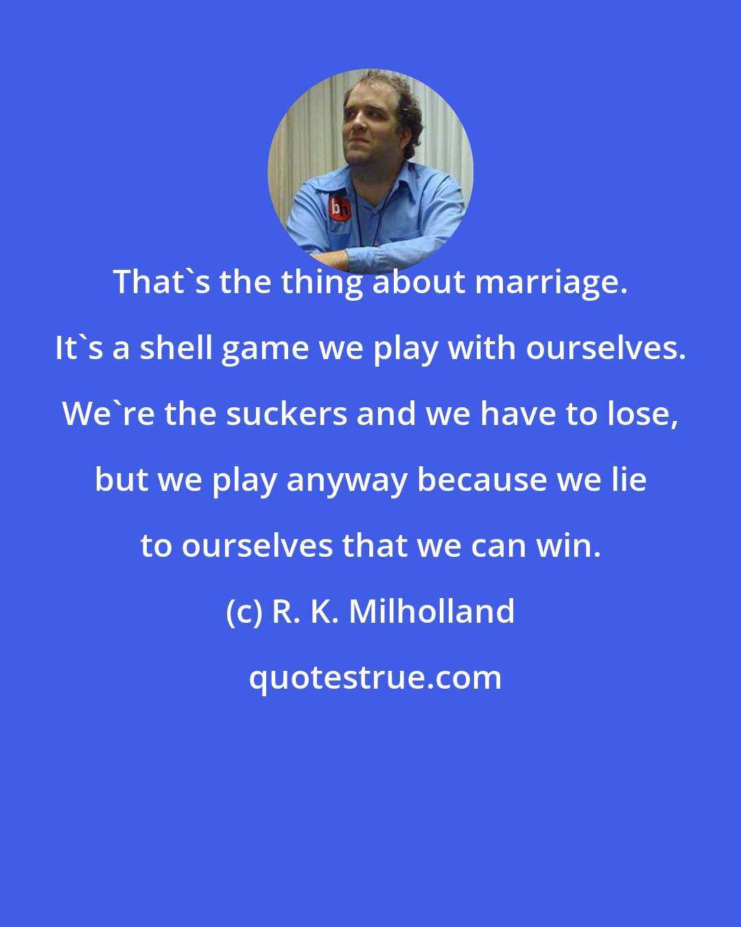 R. K. Milholland: That's the thing about marriage. It's a shell game we play with ourselves. We're the suckers and we have to lose, but we play anyway because we lie to ourselves that we can win.