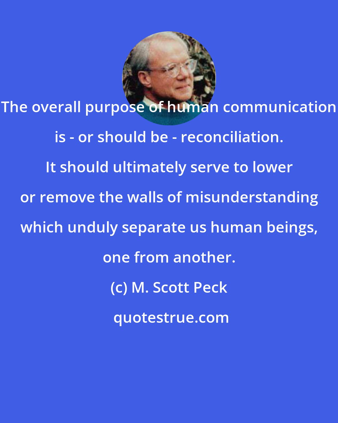 M. Scott Peck: The overall purpose of human communication is - or should be - reconciliation. It should ultimately serve to lower or remove the walls of misunderstanding which unduly separate us human beings, one from another.