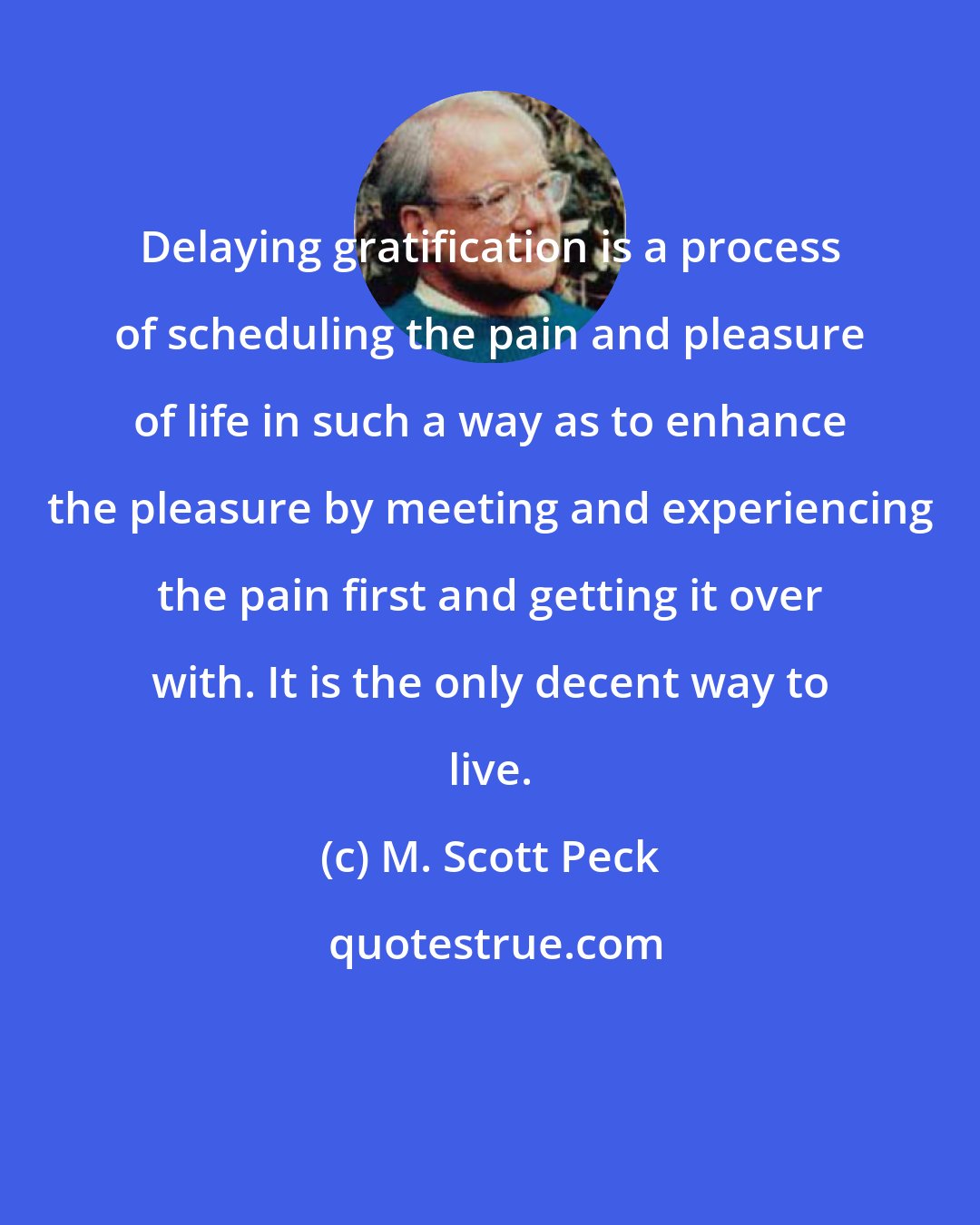 M. Scott Peck: Delaying gratification is a process of scheduling the pain and pleasure of life in such a way as to enhance the pleasure by meeting and experiencing the pain first and getting it over with. It is the only decent way to live.