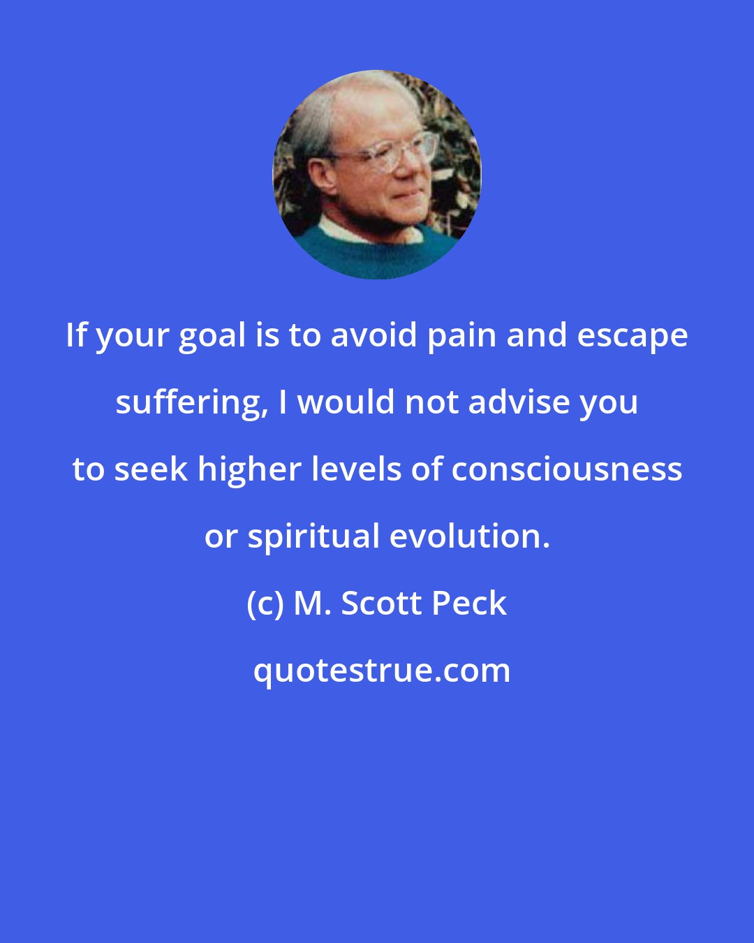 M. Scott Peck: If your goal is to avoid pain and escape suffering, I would not advise you to seek higher levels of consciousness or spiritual evolution.