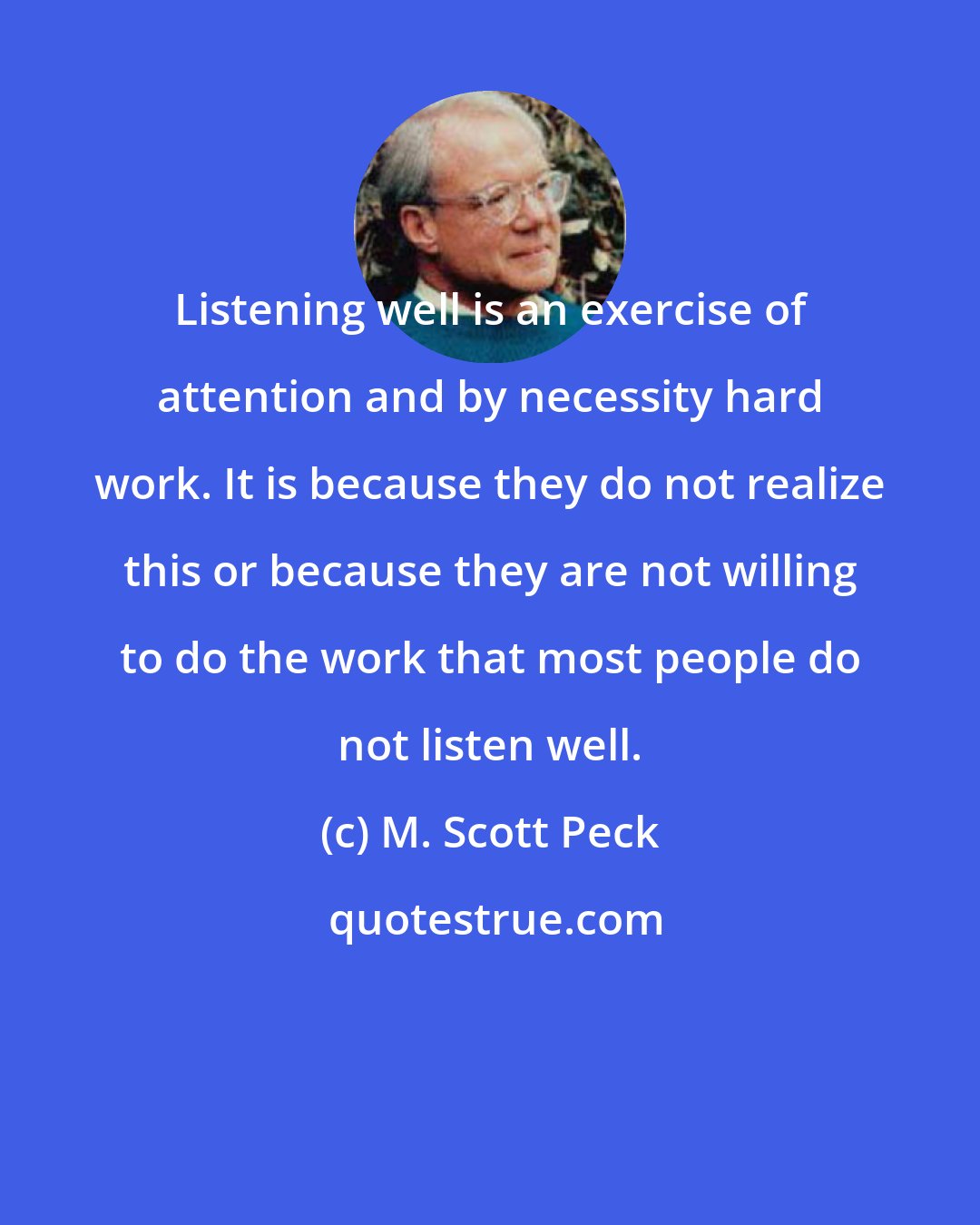 M. Scott Peck: Listening well is an exercise of attention and by necessity hard work. It is because they do not realize this or because they are not willing to do the work that most people do not listen well.