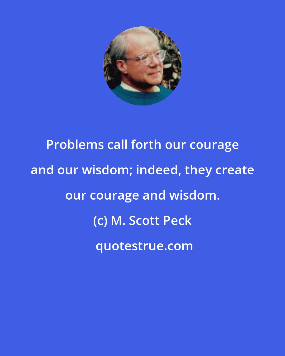 M. Scott Peck: Problems call forth our courage and our wisdom; indeed, they create our courage and wisdom.