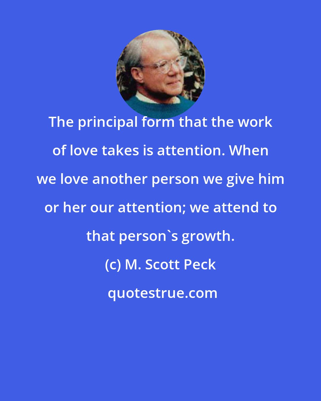 M. Scott Peck: The principal form that the work of love takes is attention. When we love another person we give him or her our attention; we attend to that person's growth.