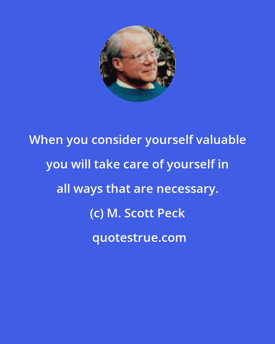 M. Scott Peck: When you consider yourself valuable you will take care of yourself in all ways that are necessary.
