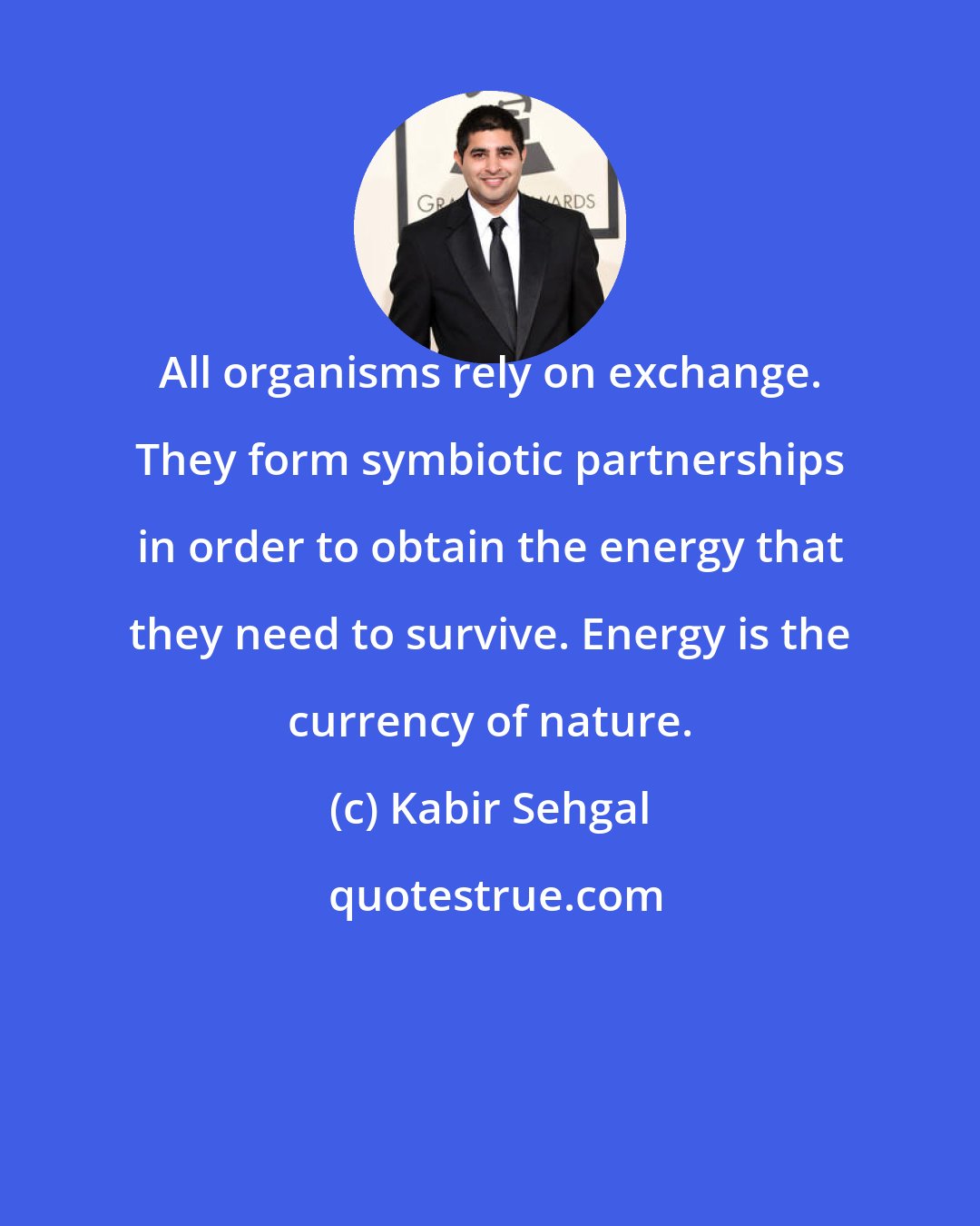 Kabir Sehgal: All organisms rely on exchange. They form symbiotic partnerships in order to obtain the energy that they need to survive. Energy is the currency of nature.