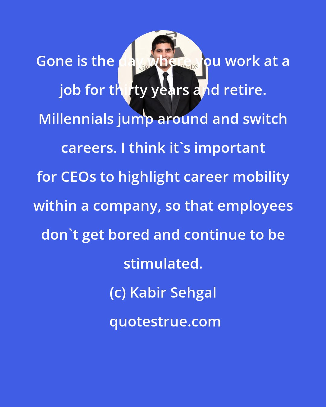 Kabir Sehgal: Gone is the day where you work at a job for thirty years and retire. Millennials jump around and switch careers. I think it's important for CEOs to highlight career mobility within a company, so that employees don't get bored and continue to be stimulated.