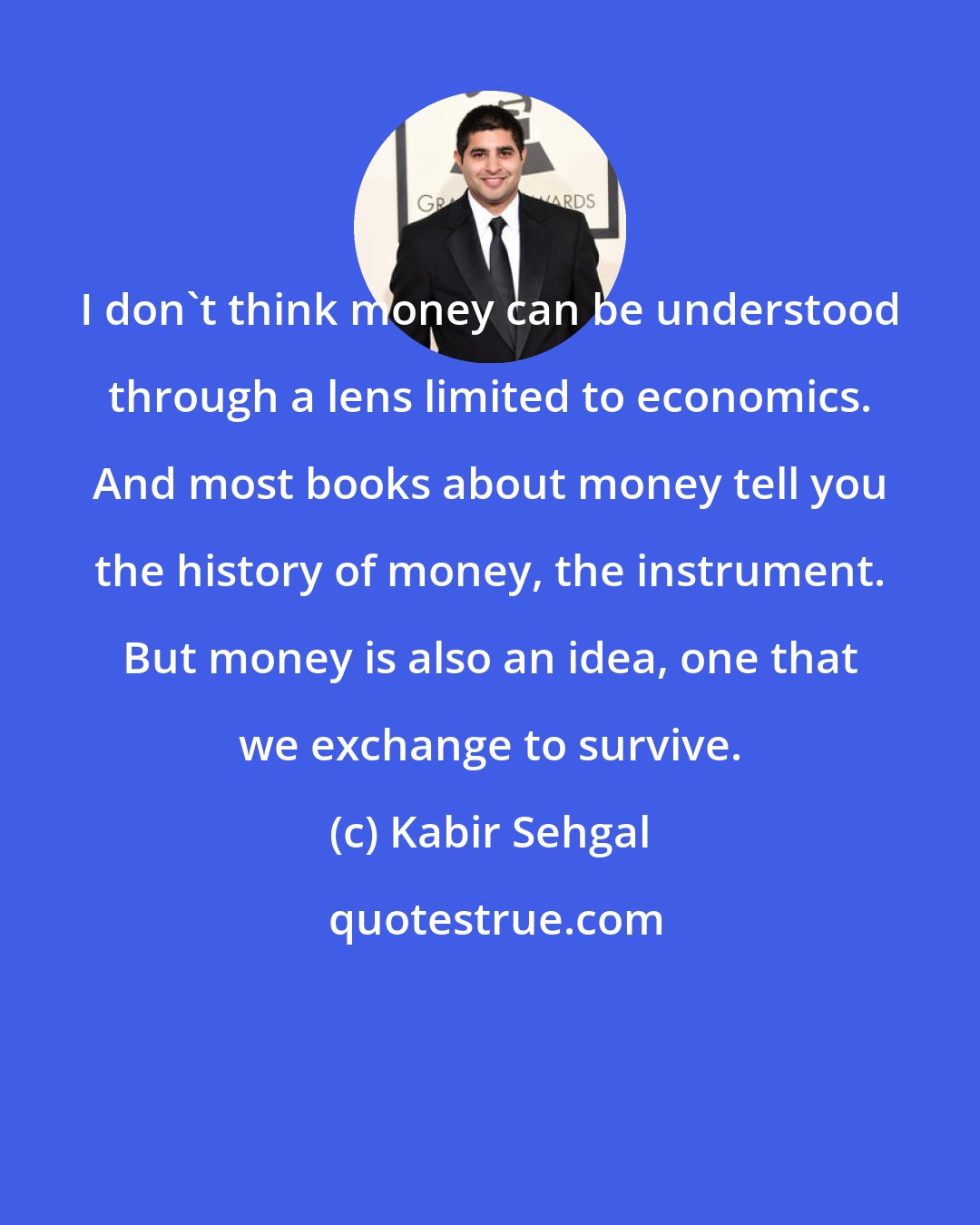 Kabir Sehgal: I don't think money can be understood through a lens limited to economics. And most books about money tell you the history of money, the instrument. But money is also an idea, one that we exchange to survive.