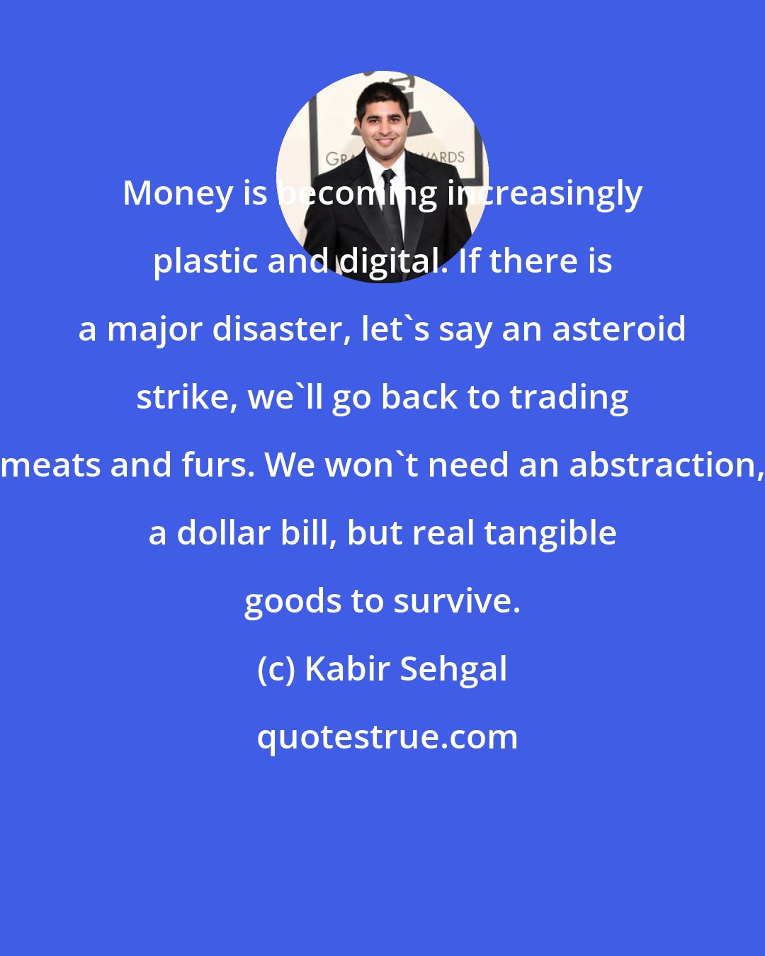 Kabir Sehgal: Money is becoming increasingly plastic and digital. If there is a major disaster, let's say an asteroid strike, we'll go back to trading meats and furs. We won't need an abstraction, a dollar bill, but real tangible goods to survive.
