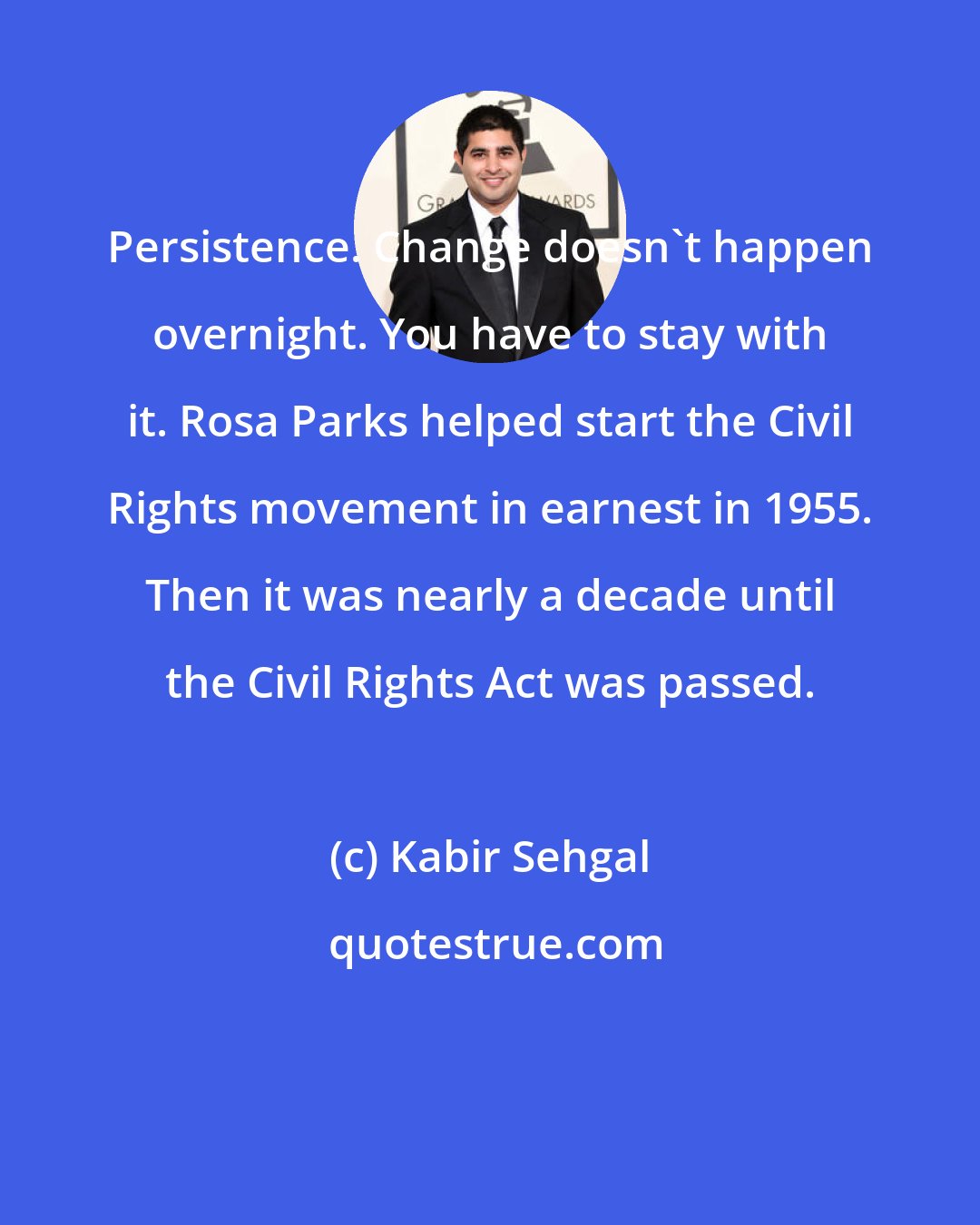 Kabir Sehgal: Persistence. Change doesn't happen overnight. You have to stay with it. Rosa Parks helped start the Civil Rights movement in earnest in 1955. Then it was nearly a decade until the Civil Rights Act was passed.