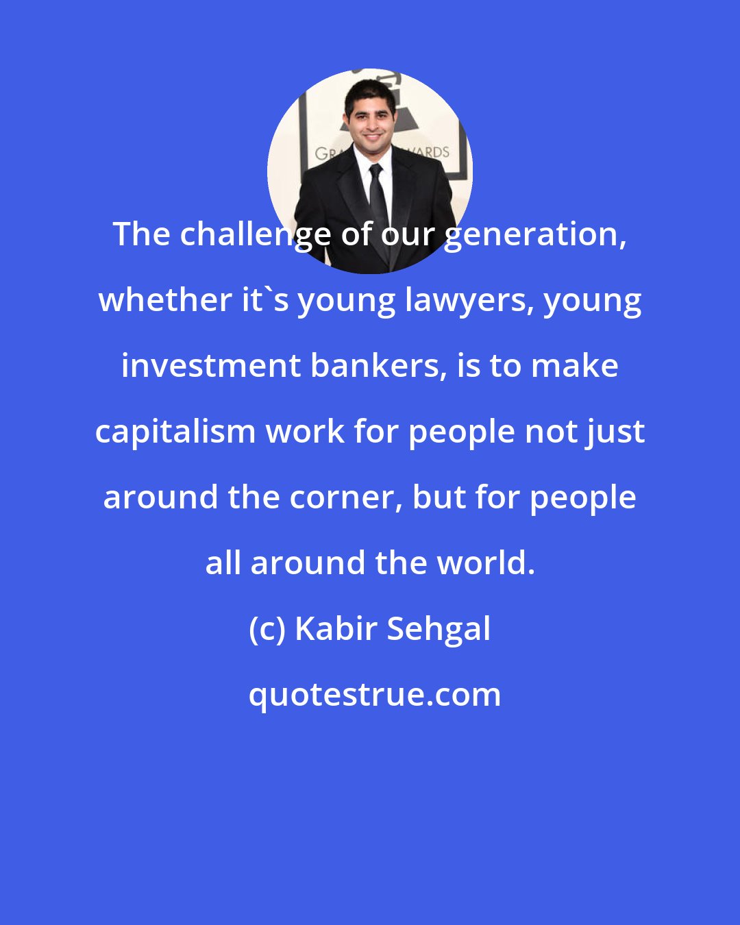 Kabir Sehgal: The challenge of our generation, whether it's young lawyers, young investment bankers, is to make capitalism work for people not just around the corner, but for people all around the world.
