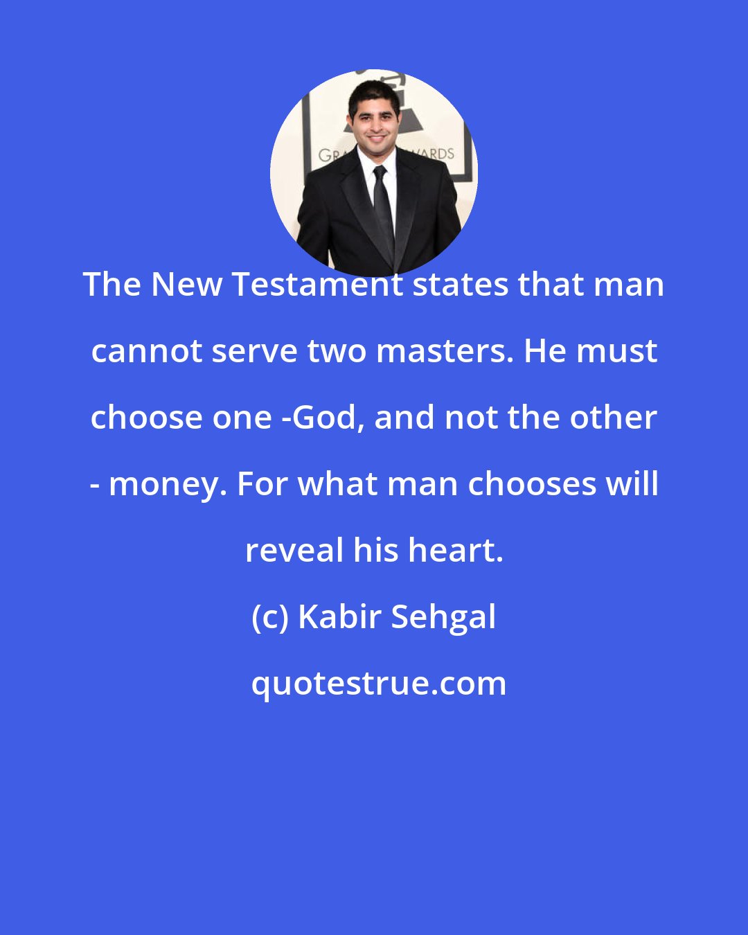 Kabir Sehgal: The New Testament states that man cannot serve two masters. He must choose one -God, and not the other - money. For what man chooses will reveal his heart.
