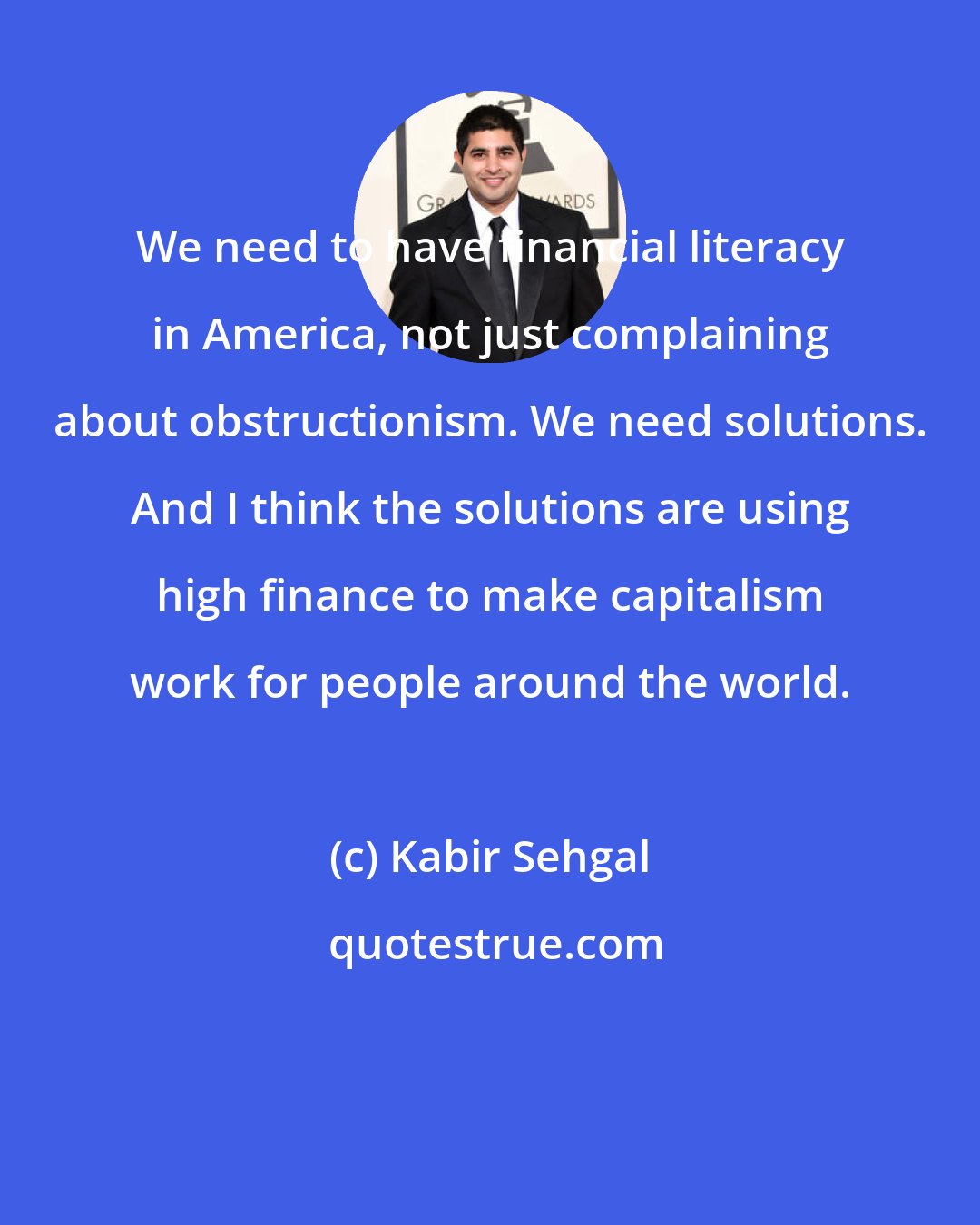 Kabir Sehgal: We need to have financial literacy in America, not just complaining about obstructionism. We need solutions. And I think the solutions are using high finance to make capitalism work for people around the world.