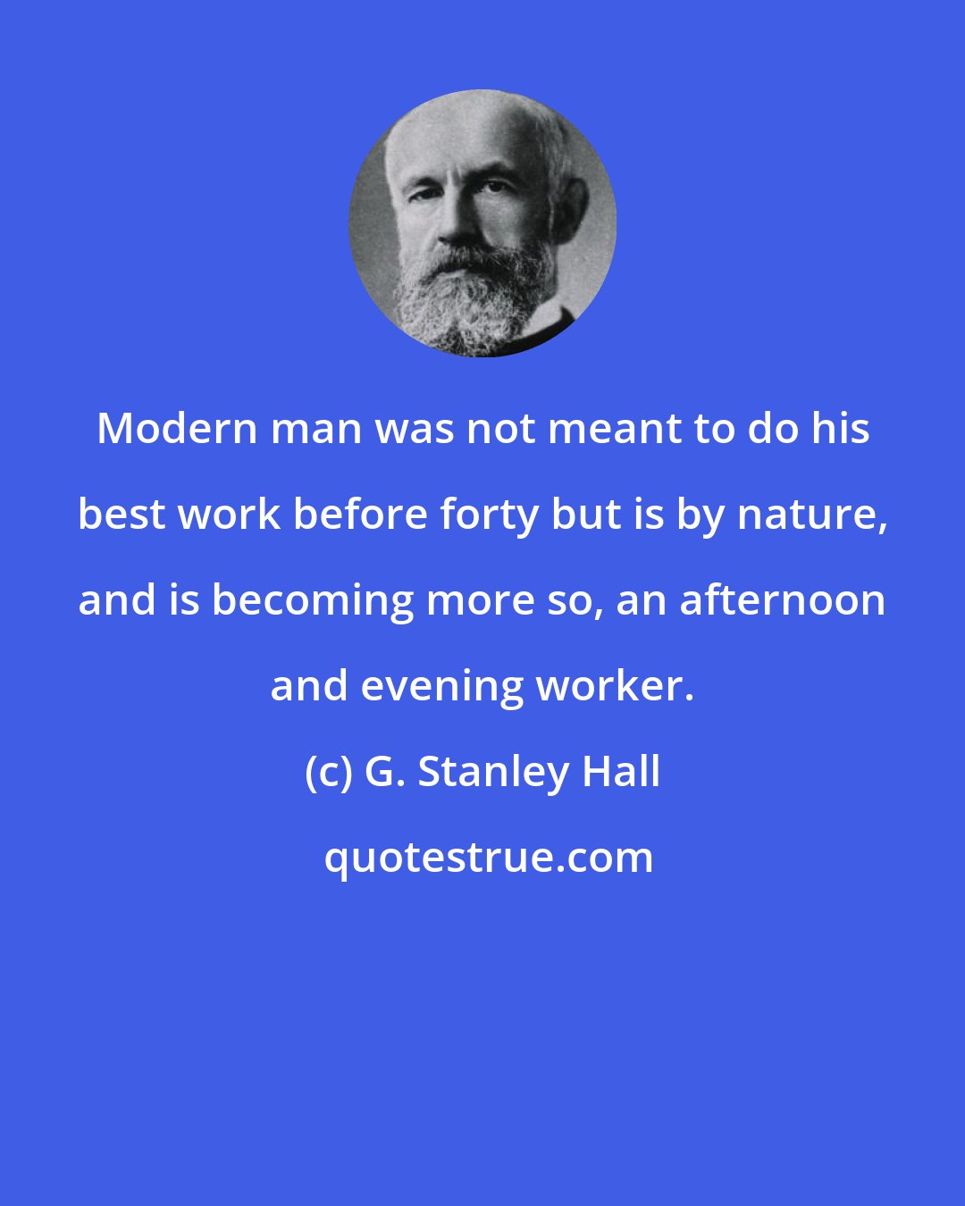 G. Stanley Hall: Modern man was not meant to do his best work before forty but is by nature, and is becoming more so, an afternoon and evening worker.