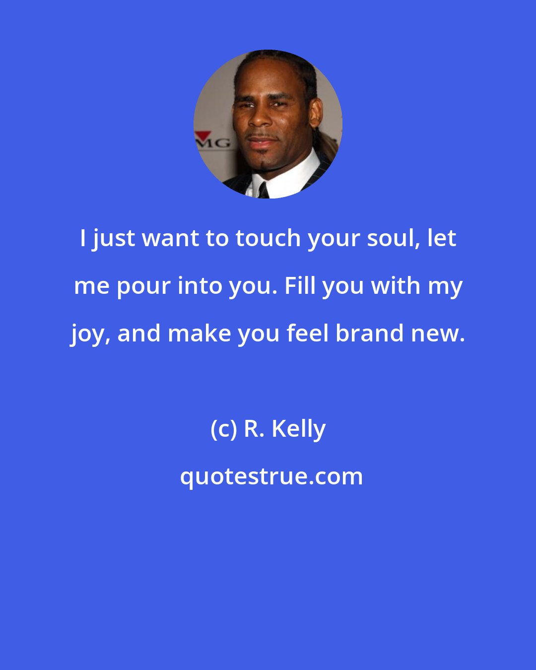 R. Kelly: I just want to touch your soul, let me pour into you. Fill you with my joy, and make you feel brand new.