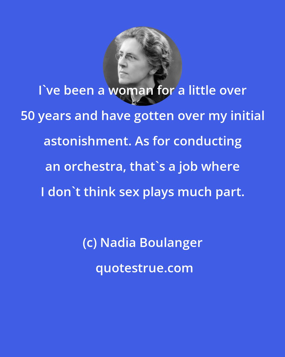 Nadia Boulanger: I've been a woman for a little over 50 years and have gotten over my initial astonishment. As for conducting an orchestra, that's a job where I don't think sex plays much part.