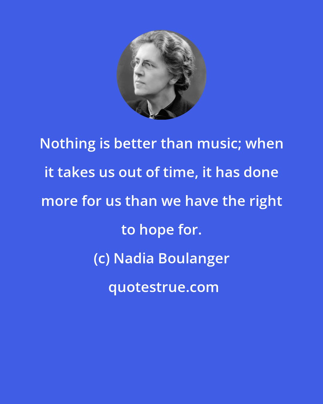 Nadia Boulanger: Nothing is better than music; when it takes us out of time, it has done more for us than we have the right to hope for.