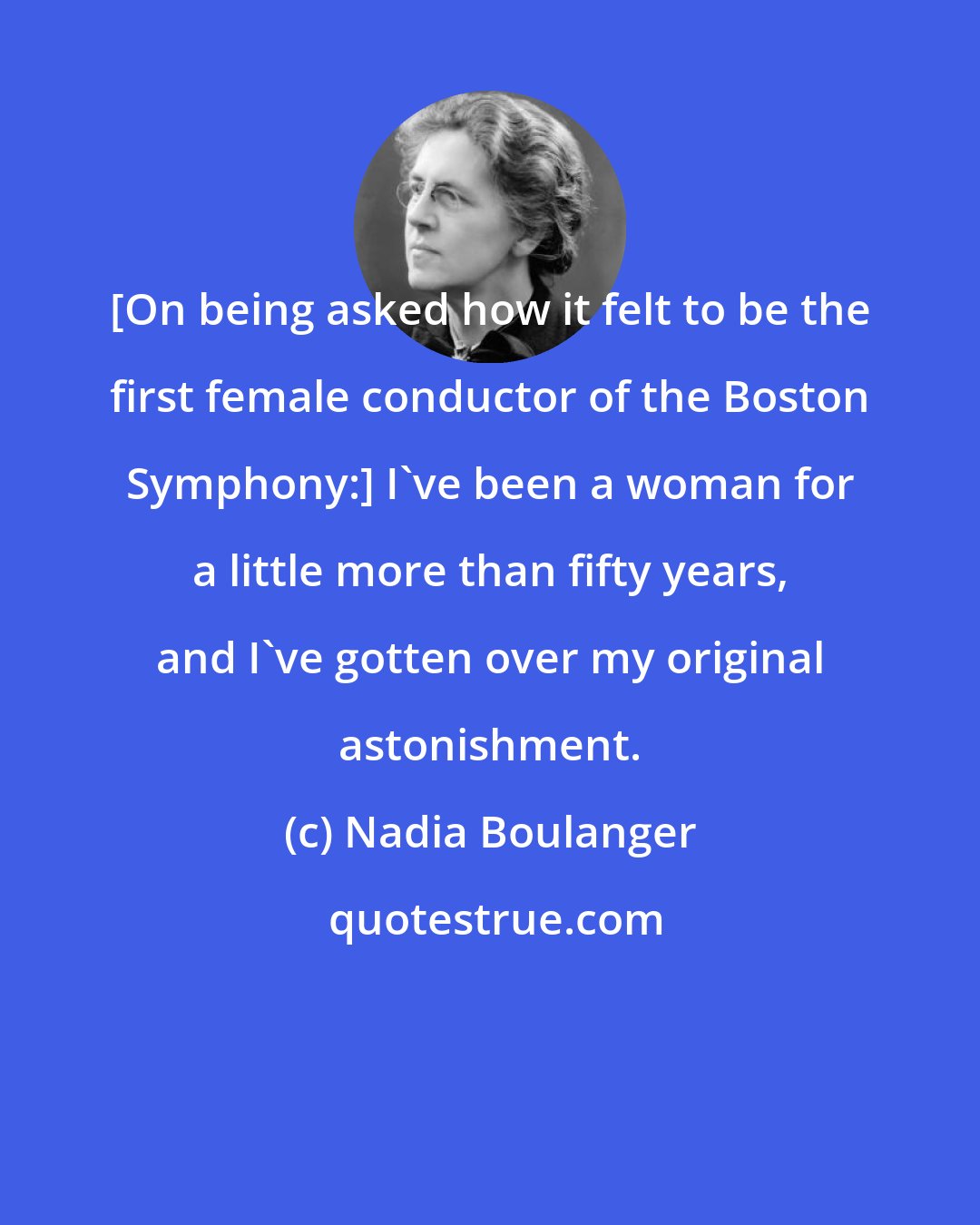 Nadia Boulanger: [On being asked how it felt to be the first female conductor of the Boston Symphony:] I've been a woman for a little more than fifty years, and I've gotten over my original astonishment.