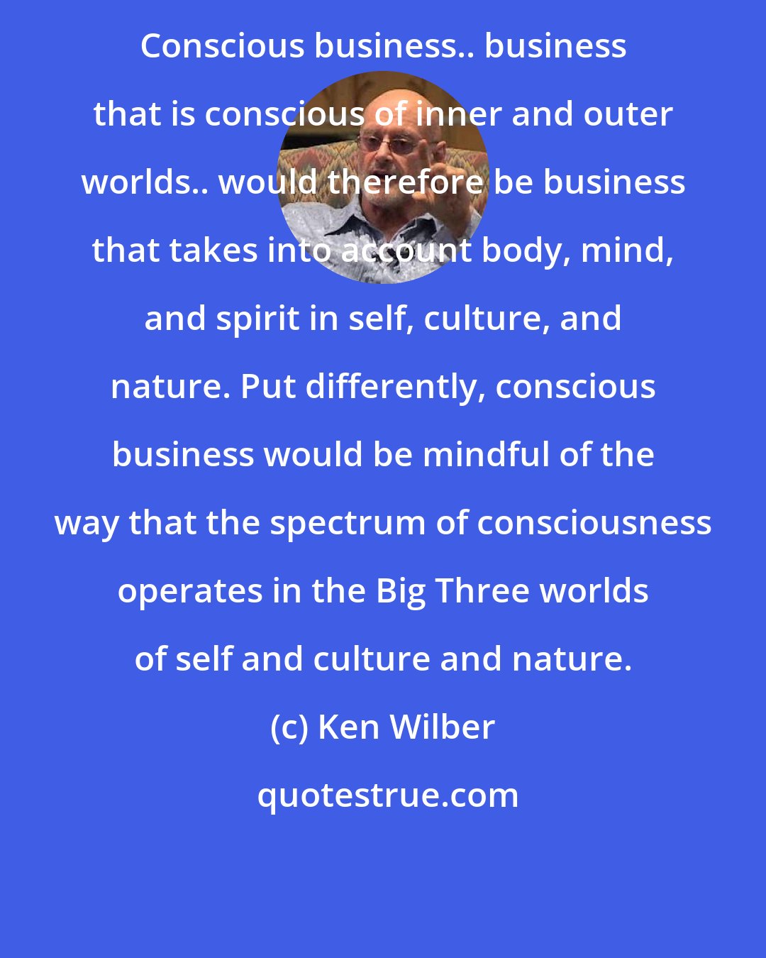Ken Wilber: Conscious business.. business that is conscious of inner and outer worlds.. would therefore be business that takes into account body, mind, and spirit in self, culture, and nature. Put differently, conscious business would be mindful of the way that the spectrum of consciousness operates in the Big Three worlds of self and culture and nature.