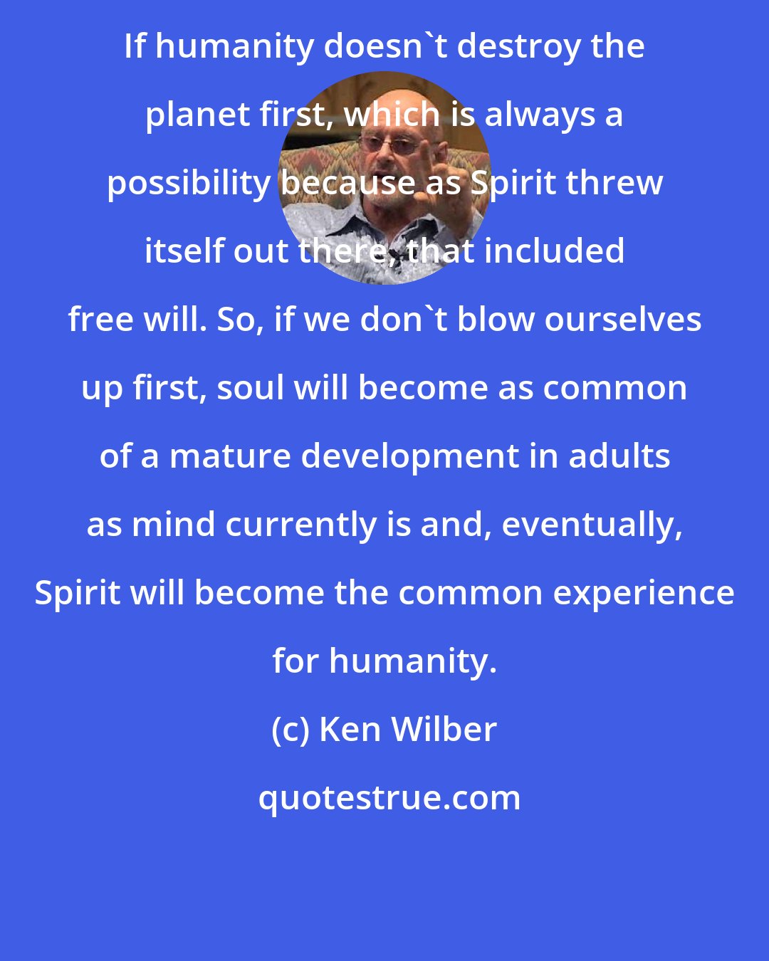 Ken Wilber: If humanity doesn't destroy the planet first, which is always a possibility because as Spirit threw itself out there, that included free will. So, if we don't blow ourselves up first, soul will become as common of a mature development in adults as mind currently is and, eventually, Spirit will become the common experience for humanity.